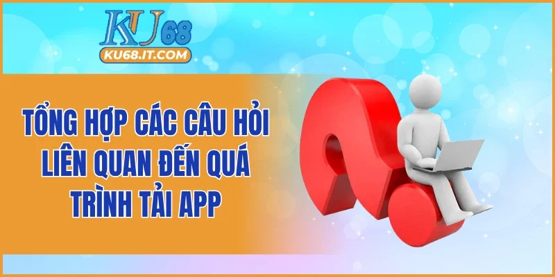 Tổng hợp các câu hỏi liên quan đến quá trình tải app